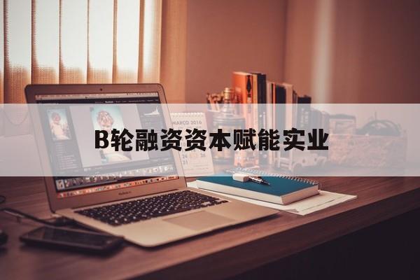 宣城市B轮融资资本赋能实业(b轮融资公司值得工作吗)