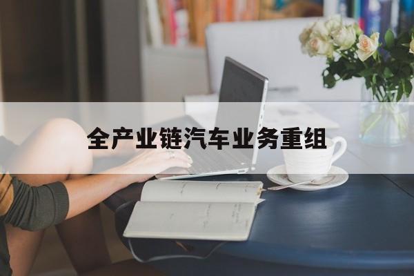 宣城市全产业链汽车业务重组(全产业链汽车业务重组的意义)